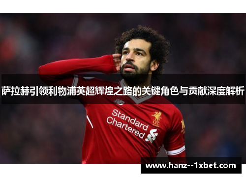 萨拉赫引领利物浦英超辉煌之路的关键角色与贡献深度解析 萨拉赫引领利物浦英超辉煌之路的关键角色与贡献深度解析